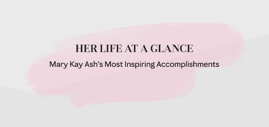 Take a look at Mary Kay Ash’s life at a glance by discovering some of her most inspiring accomplishments.